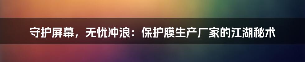 守护屏幕,无忧冲浪:保护膜生产厂家的江湖秘术