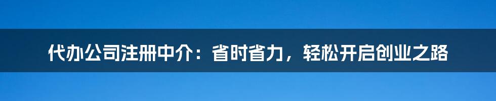 代办公司注册中介：省时省力，轻松开启创业之路