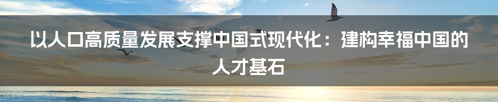 以人口高质量发展支撑中国式现代化：建构幸福中国的人才基石