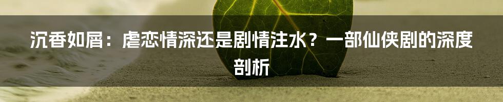 沉香如屑：虐恋情深还是剧情注水？一部仙侠剧的深度剖析