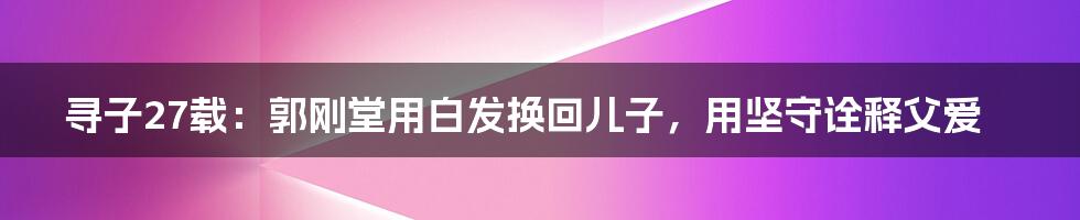 寻子27载:郭刚堂用白发换回儿子,用坚守诠释父爱