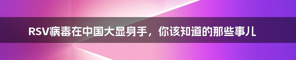 RSV病毒在中国大显身手，你该知道的那些事儿