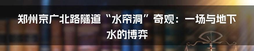 郑州京广北路隧道“水帘洞”奇观:一场与地下水的博弈