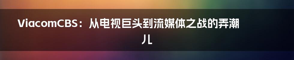 ViacomCBS:从电视巨头到流媒体之战的弄潮儿