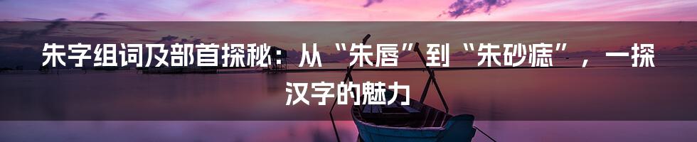 朱字组词及部首探秘:从“朱唇”到“朱砂痣”,一探汉字的魅力
