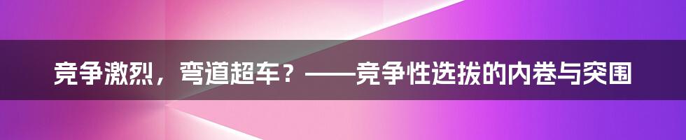 竞争激烈，弯道超车？——竞争性选拔的内卷与突围