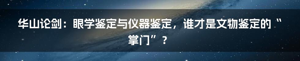 华山论剑:眼学鉴定与仪器鉴定,谁才是文物鉴定的“掌门”?