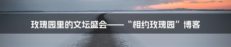 玫瑰园里的文坛盛会——“相约玫瑰园”博客