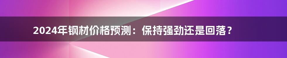 2024年钢材价格预测：保持强劲还是回落？