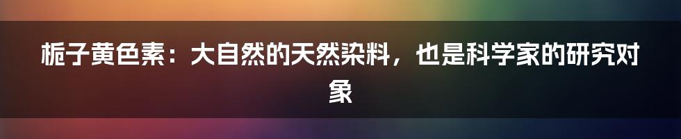 栀子黄色素:大自然的天然染料,也是科学家的研究对象