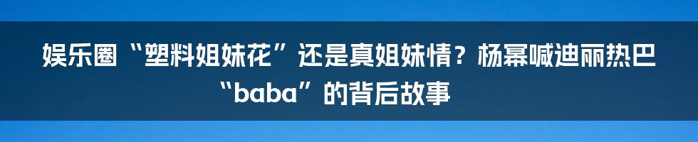娱乐圈“塑料姐妹花”还是真姐妹情？杨幂喊迪丽热巴“baba”的背后故事