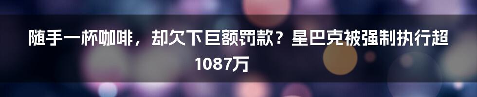 随手一杯咖啡,却欠下巨额罚款?星巴克被强制执行超1087万