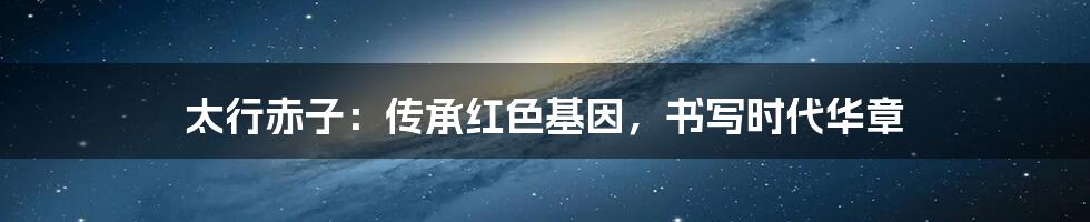 太行赤子:传承红色基因,书写时代华章