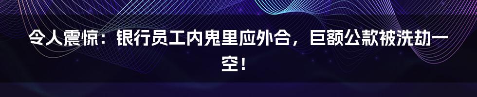 令人震惊：银行员工内鬼里应外合，巨额公款被洗劫一空！