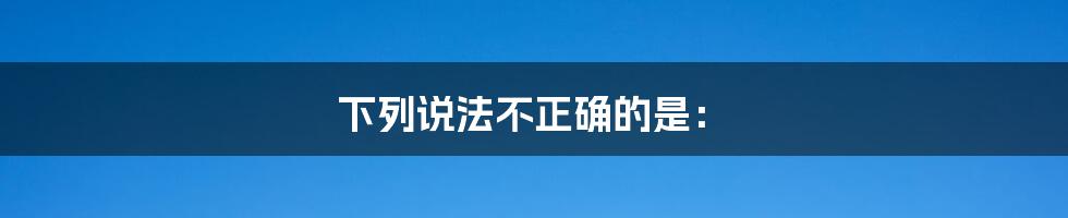 下列说法不正确的是：
