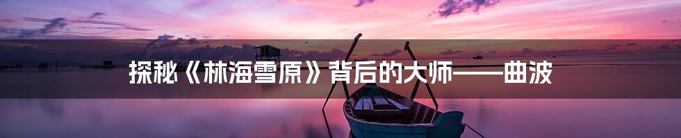 探秘《林海雪原》背后的大师——曲波