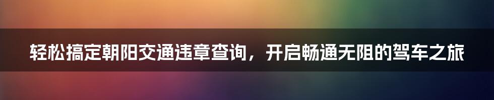 轻松搞定朝阳交通违章查询,开启畅通无阻的驾车之旅
