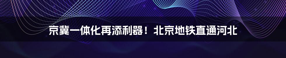 京冀一体化再添利器！北京地铁直通河北