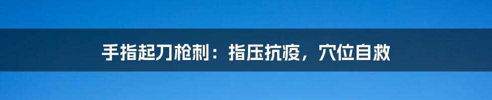 手指起刀枪刺:指压抗疫,穴位自救