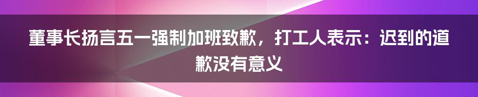 董事长扬言五一强制加班致歉，打工人表示：迟到的道歉没有意义