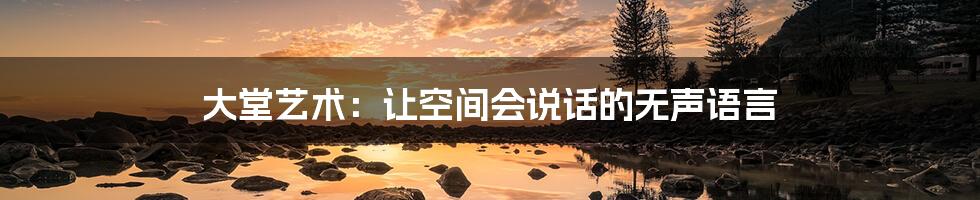 大堂艺术:让空间会说话的无声语言