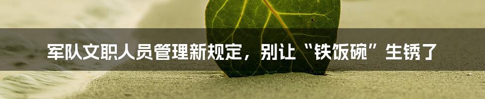 军队文职人员管理新规定，别让“铁饭碗”生锈了