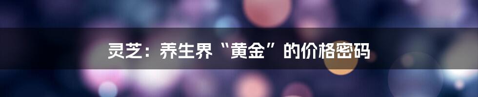 灵芝:养生界“黄金”的价格密码