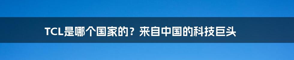 TCL是哪个国家的？来自中国的科技巨头