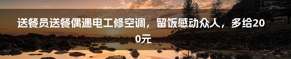 送餐员送餐偶遇电工修空调，留饭感动众人，多给200元