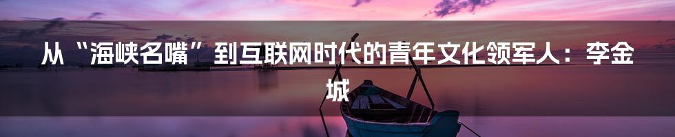 从“海峡名嘴”到互联网时代的青年文化领军人:李金城