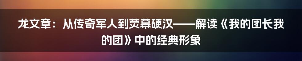 龙文章:从传奇军人到荧幕硬汉——解读《我的团长我的团》中的经典形象