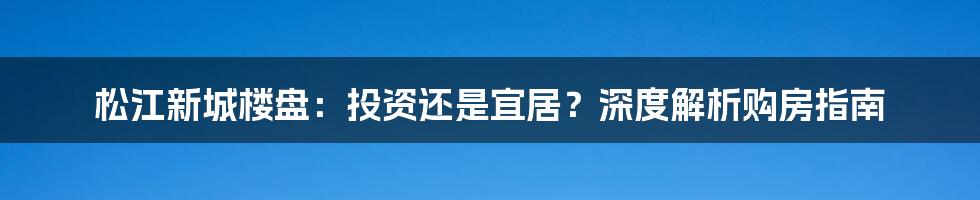松江新城楼盘:投资还是宜居?深度解析购房指南