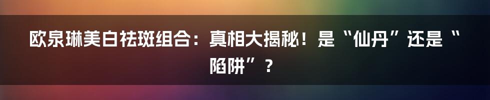 欧泉琳美白祛斑组合：真相大揭秘！是“仙丹”还是“陷阱”？