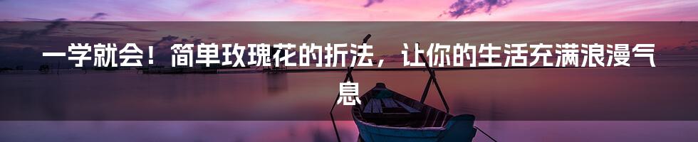 一学就会！简单玫瑰花的折法，让你的生活充满浪漫气息