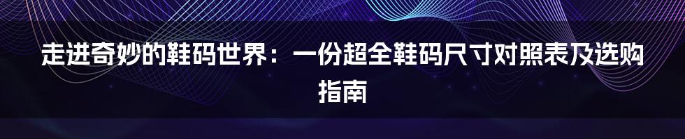 走进奇妙的鞋码世界:一份超全鞋码尺寸对照表及选购指南