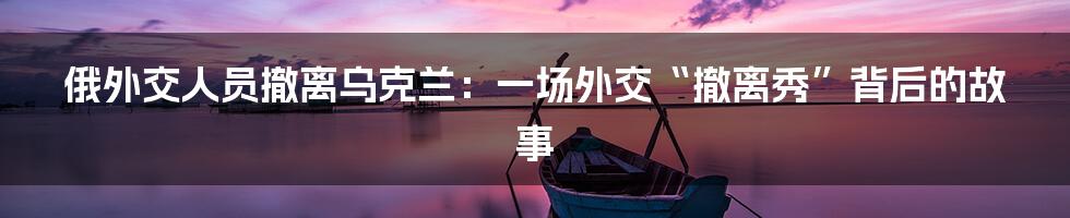 俄外交人员撤离乌克兰:一场外交“撤离秀”背后的故事
