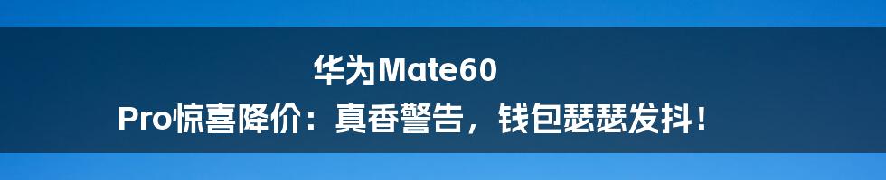 华为Mate60 Pro惊喜降价:真香警告,钱包瑟瑟发抖!