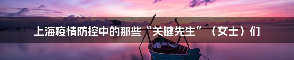 上海疫情防控中的那些“关键先生”（女士）们