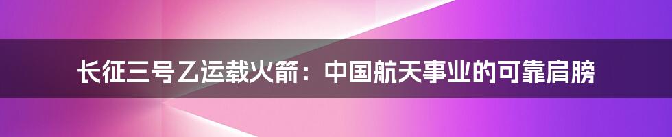 长征三号乙运载火箭:中国航天事业的可靠肩膀