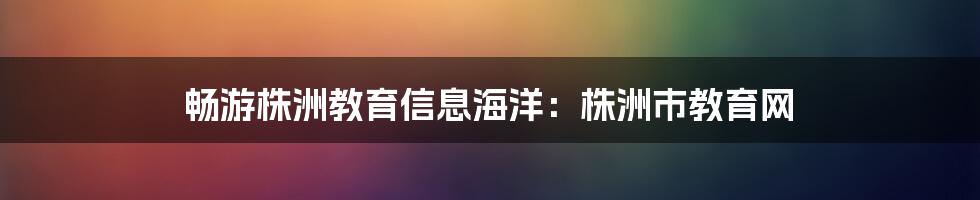 畅游株洲教育信息海洋:株洲市教育网