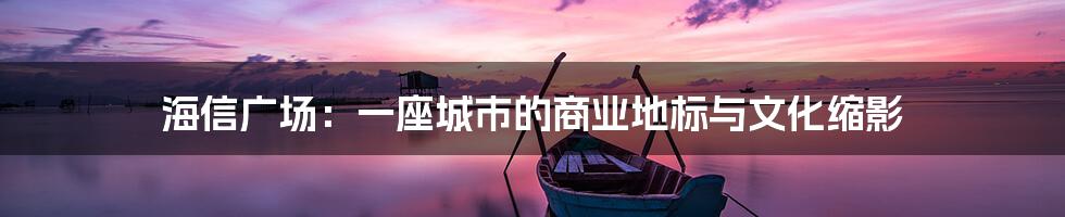 海信广场:一座城市的商业地标与文化缩影