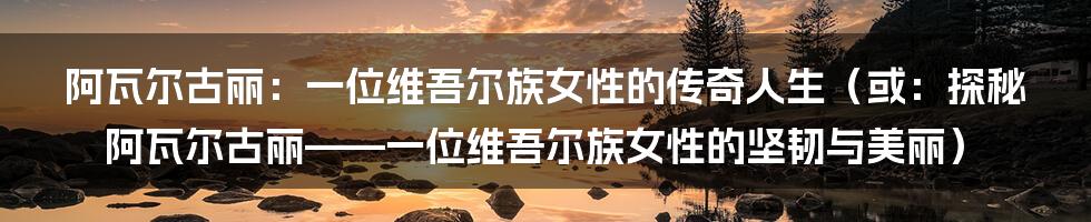 阿瓦尔古丽：一位维吾尔族女性的传奇人生（或：探秘阿瓦尔古丽——一位维吾尔族女性的坚韧与美丽）