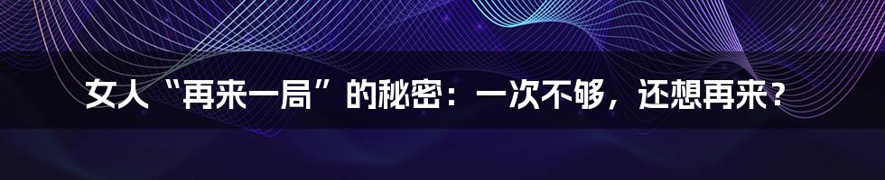 女人“再来一局”的秘密:一次不够,还想再来?