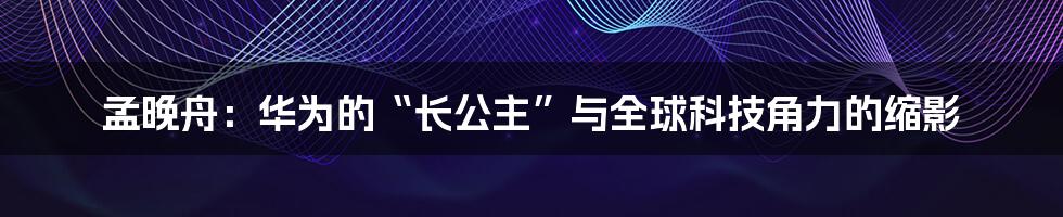 孟晚舟:华为的“长公主”与全球科技角力的缩影