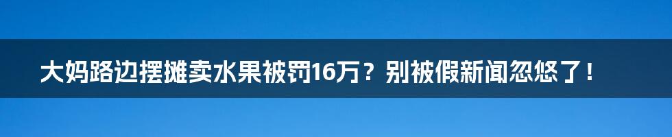 大妈路边摆摊卖水果被罚16万?别被假新闻忽悠了!