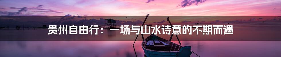 贵州自由行:一场与山水诗意的不期而遇