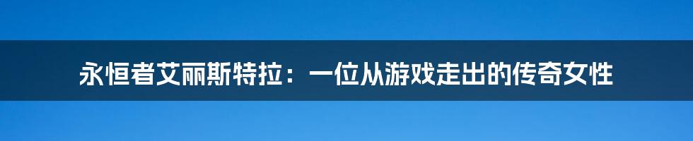 永恒者艾丽斯特拉：一位从游戏走出的传奇女性