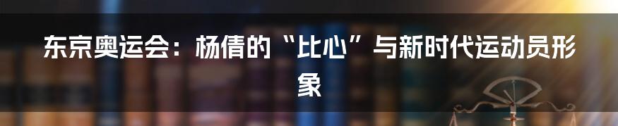 东京奥运会：杨倩的“比心”与新时代运动员形象