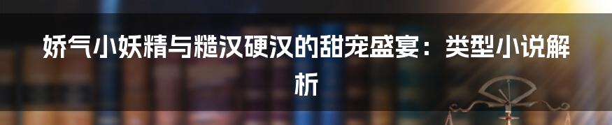 娇气小妖精与糙汉硬汉的甜宠盛宴:类型小说解析