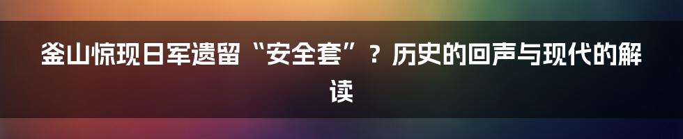 釜山惊现日军遗留“安全套”？历史的回声与现代的解读